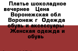 Платье шоколадное вечернее › Цена ­ 17 000 - Воронежская обл., Воронеж г. Одежда, обувь и аксессуары » Женская одежда и обувь   